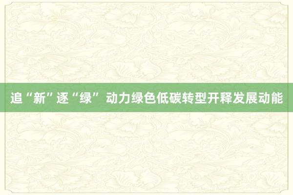 追“新”逐“绿” 动力绿色低碳转型开释发展动能