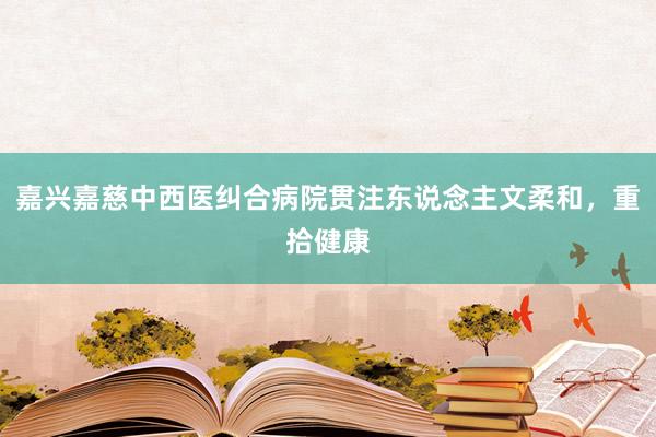 嘉兴嘉慈中西医纠合病院贯注东说念主文柔和，重拾健康